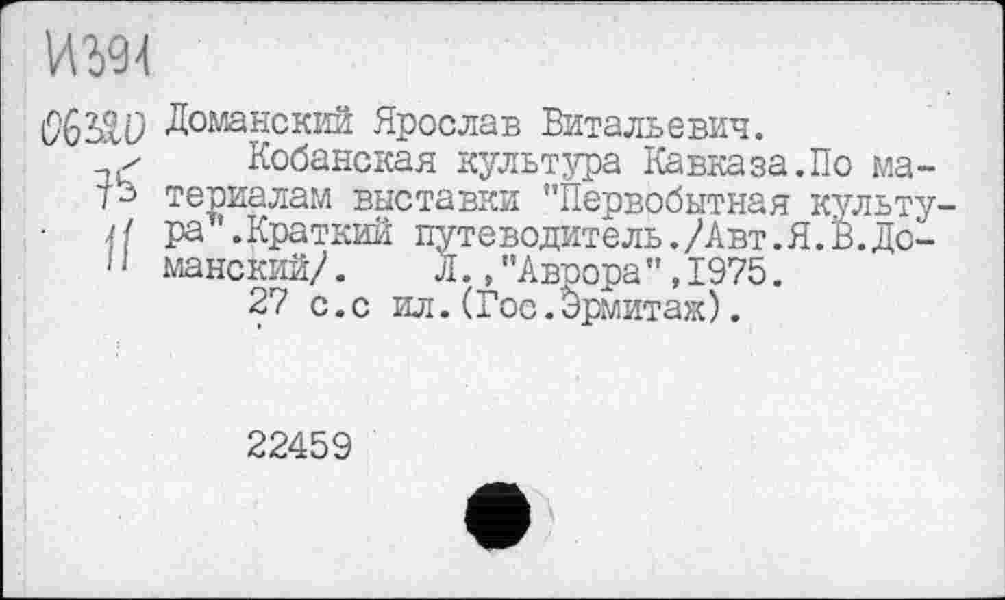 ﻿04
Доманский Ярослав Витальевич.
> Кобанская культура Кавказа.По ма-териалам выставки ’’Первобытная культу-
Н ра '.Краткий путеводитель./Авт.Я.В.До-
1 ‘ манский/.	Л.,"Аврора",1975.
27 с.с ил.(Гос.Эрмитаж).
22459